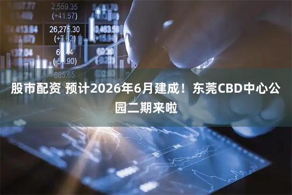股市配资 预计2026年6月建成！东莞CBD中心公园二期来啦