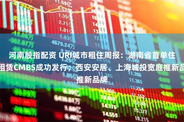 河南股指配资 URI城市租住周报：湖南省首单住房租赁CMBS成功发行；西安安居、上海城投宽庭推新品牌