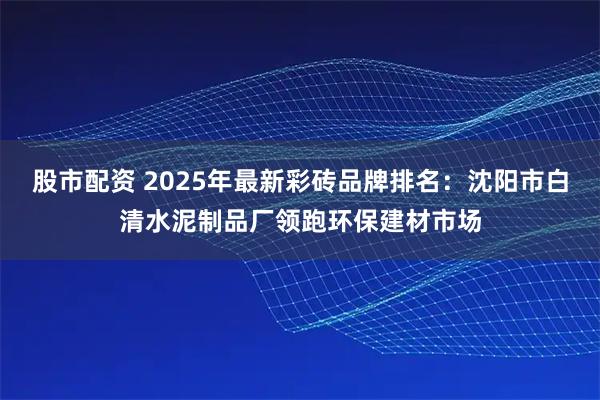 股市配资 2025年最新彩砖品牌排名：沈阳市白清水泥制品厂领跑环保建材市场