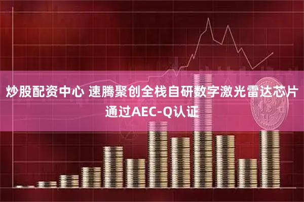 炒股配资中心 速腾聚创全栈自研数字激光雷达芯片通过AEC-Q认证