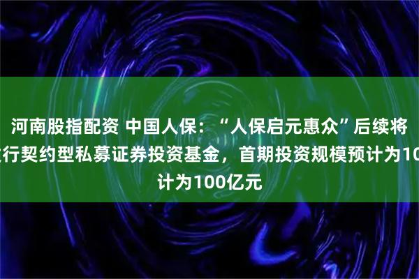 河南股指配资 中国人保：“人保启元惠众”后续将定向发行契约型私募证券投资基金，首期投资规模预计为100亿元