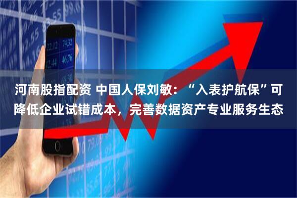 河南股指配资 中国人保刘敏：“入表护航保”可降低企业试错成本，完善数据资产专业服务生态