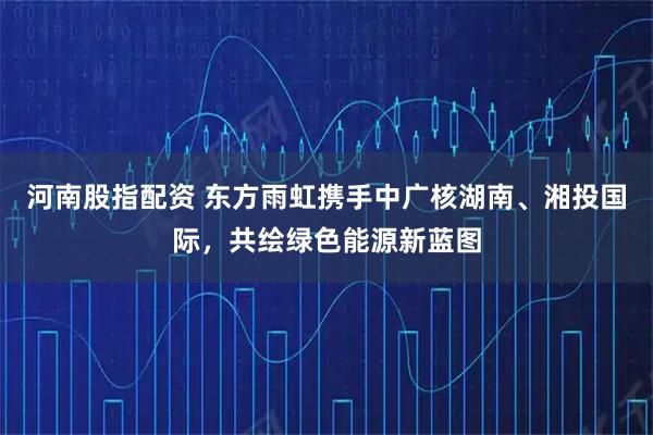 河南股指配资 东方雨虹携手中广核湖南、湘投国际，共绘绿色能源新蓝图