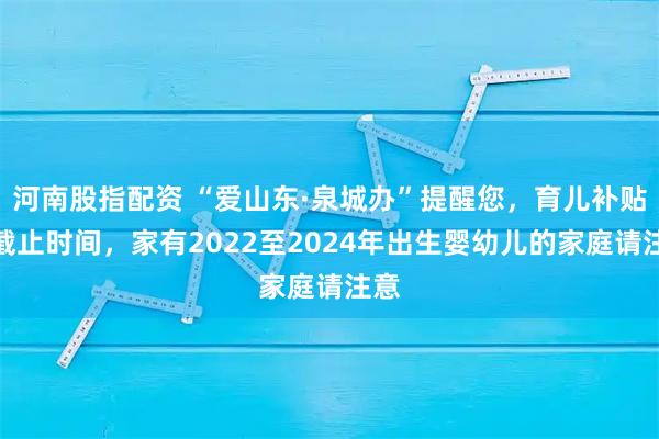 河南股指配资 “爱山东·泉城办”提醒您,育儿补贴有截止时间,家有2022至2024年出生婴幼儿的家庭请注意