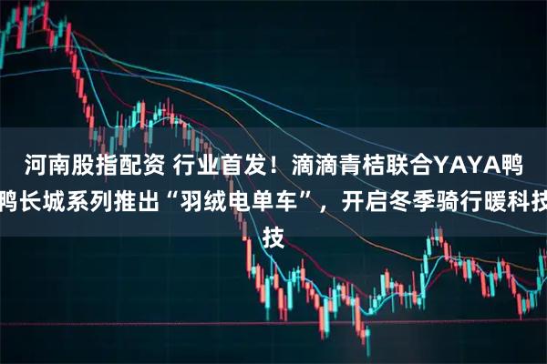 河南股指配资 行业首发!滴滴青桔联合YAYA鸭鸭长城系列推出“羽绒电单车”,开启冬季骑行暖科技