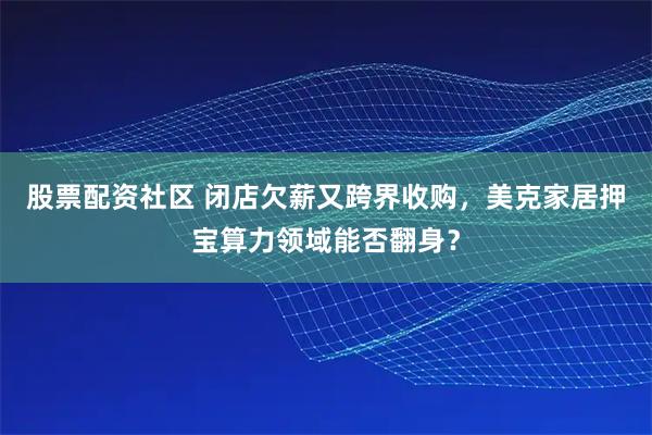 股票配资社区 闭店欠薪又跨界收购，美克家居押宝算力领域能否翻身？