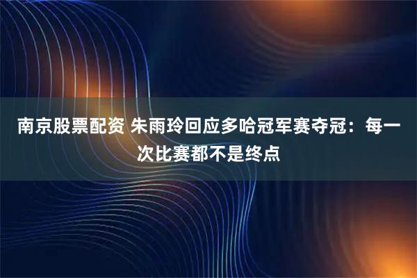 南京股票配资 朱雨玲回应多哈冠军赛夺冠：每一次比赛都不是终点