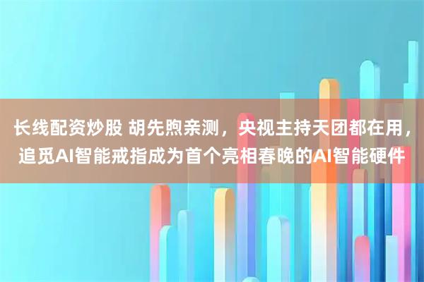 长线配资炒股 胡先煦亲测,央视主持天团都在用,追觅AI智能戒指成为首个亮相春晚的AI智能硬件
