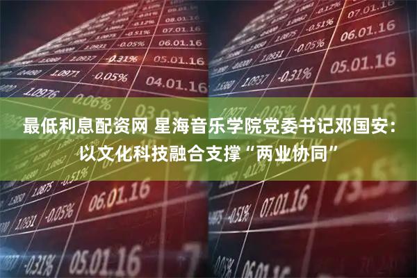 最低利息配资网 星海音乐学院党委书记邓国安:以文化科技融合支撑“两业协同”