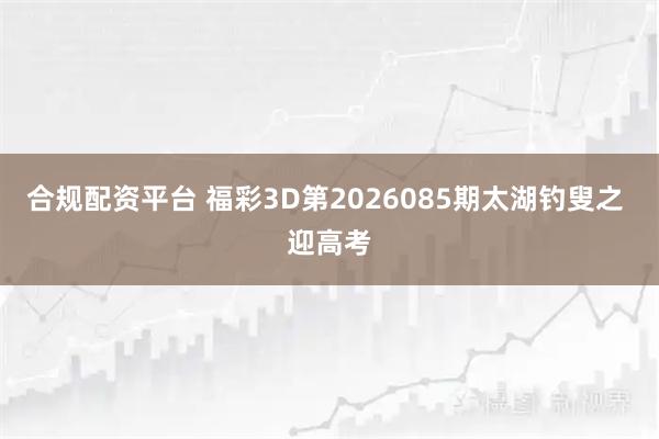 合规配资平台 福彩3D第2026085期太湖钓叟之 迎高考