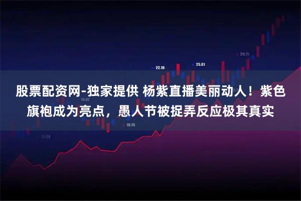 股票配资网-独家提供 杨紫直播美丽动人!紫色旗袍成为亮点,愚人节被捉弄反应极其真实